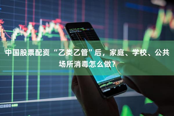 中国股票配资 “乙类乙管”后，家庭、学校、公共场所消毒怎么做？