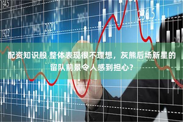配资知识股 整体表现很不理想，灰熊后场新星的留队前景令人感到担心？