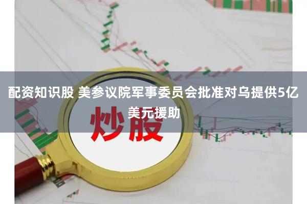 配资知识股 美参议院军事委员会批准对乌提供5亿美元援助