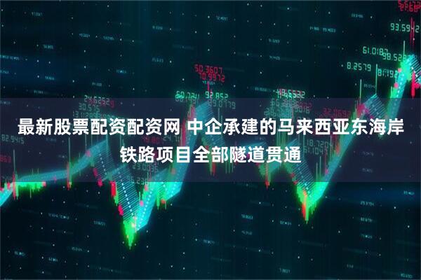 最新股票配资配资网 中企承建的马来西亚东海岸铁路项目全部隧道贯通