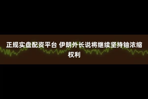 正规实盘配资平台 伊朗外长说将继续坚持铀浓缩权利