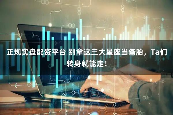 正规实盘配资平台 别拿这三大星座当备胎，Ta们转身就能走！