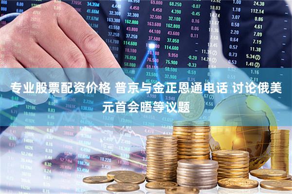 专业股票配资价格 普京与金正恩通电话 讨论俄美元首会晤等议题