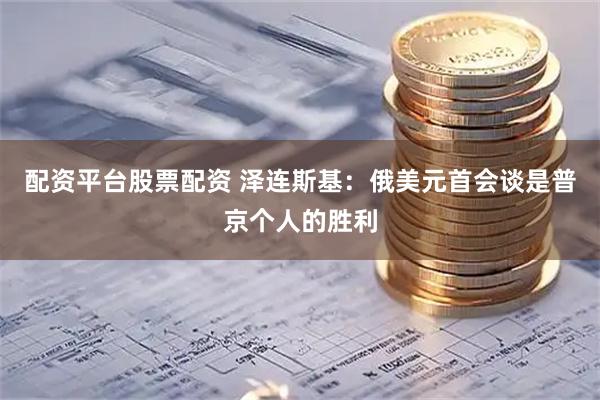 配资平台股票配资 泽连斯基：俄美元首会谈是普京个人的胜利